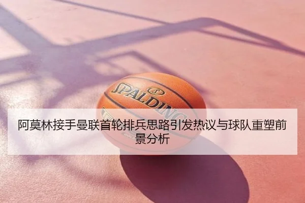 阿莫林接手曼联首轮排兵思路引发热议与球队重塑前景分析
