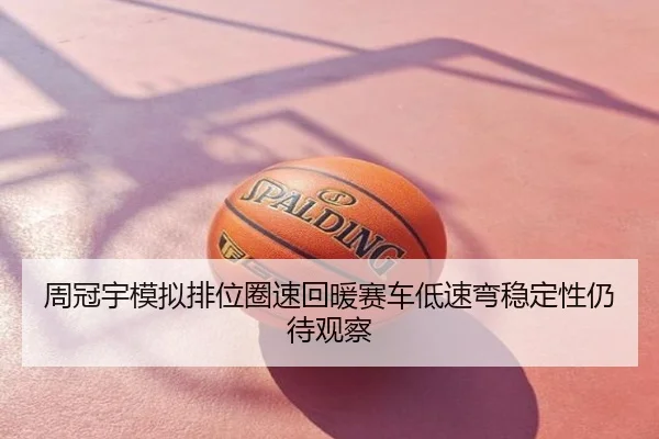 周冠宇模拟排位圈速回暖赛车低速弯稳定性仍待观察