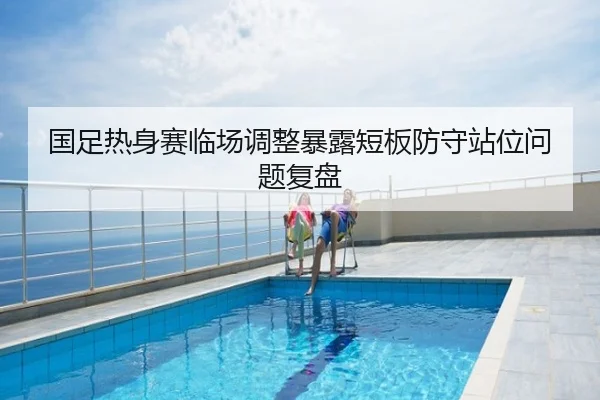 国足热身赛临场调整暴露短板防守站位问题复盘