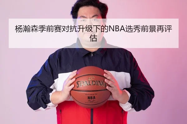杨瀚森季前赛对抗升级下的NBA选秀前景再评估